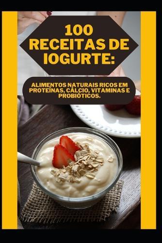 100 Receitas de Iogurte: Alimentos Naturais Ricos Em Proteínas, Cálcio, Vitaminas E Probióticos.