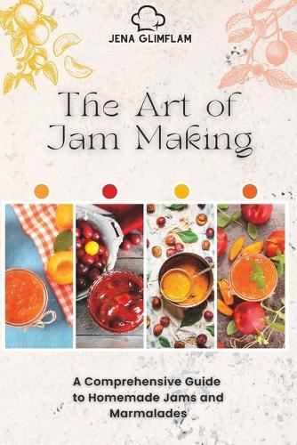 The Art of Jam Making: A Comprehensive Guide To Homemade Jams And Marmalades