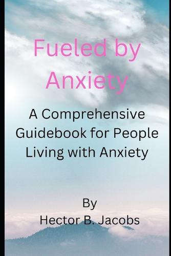 Fueled by Anxiety: A Comprehensive Guidebook for People Living with Anxiety