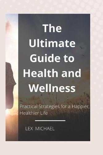 The Ultimate Guide to Health and Wellness: Practical Strategies for a Happier, Healthier Life