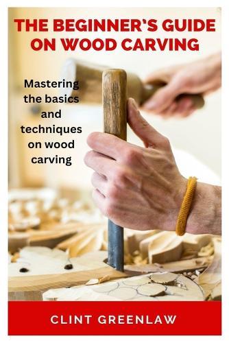The Beginner's Guide on Wood Carving: Mastering the basics and techniques on wood carving