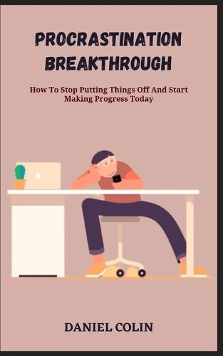 Procrastination Breakthrough: How To Stop Putting Things Off And Start Making Progress Today