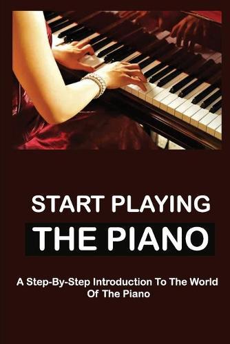 Start Playing The Piano: A Step-By-Step Introduction To The World Of The Piano