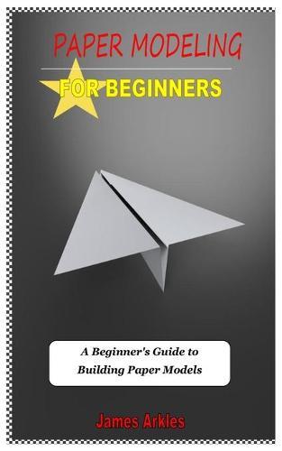 Paper Modelling for Beginners: A Beginner's Guide to Building Paper Models