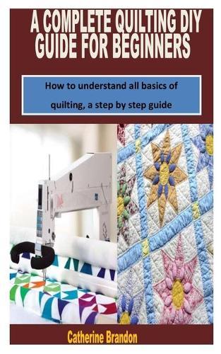 A Complete Quilting DIY Guide for Beginners: How to understand all basics of quilting, a step by step guide