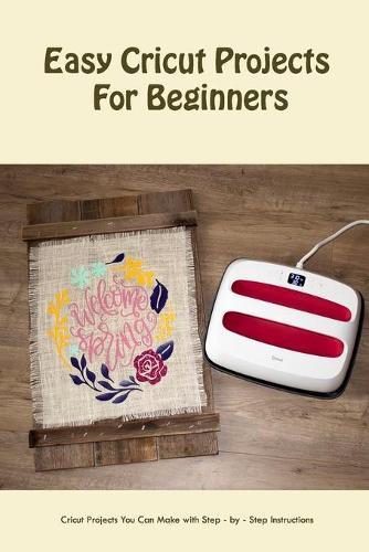 Easy Cricut Projects For Beginners: Cricut Projects You Can Make with Step - by - Step Instructions: Beginner Cricut Projects For You to Try
