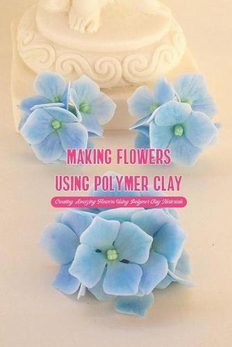 Making Flowers Using Polymer Clay: Creating Amazing Flowers Using Polymer Clay Materials