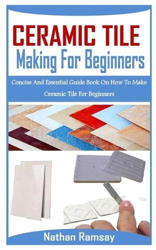 Ceramic Tiles Making for Beginnners: Concise And Essential Guide Book On How To Make Ceramic Tile For Beginners