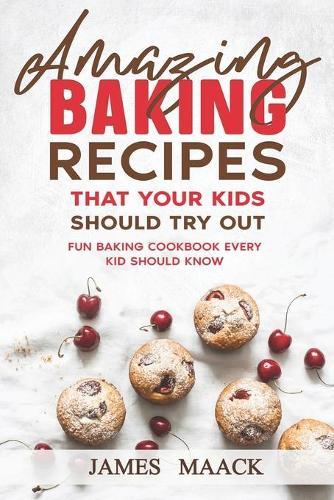 Amazing Baking Recipes that Your Kids Should Try Out: Fun Baking Cookbook every Kid Should Know