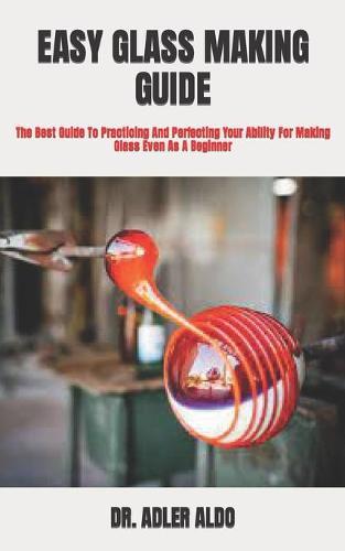 Easy Glass Making Guide: The Best Guide To Practicing And Perfecting Your Ability For Making Glass Even As A Beginner