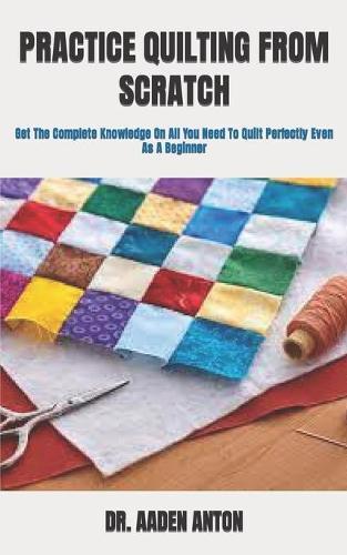 Practice Quilting from Scratch: Get The Complete Knowledge On All You Need To Quilt Perfectly Even As A Beginner