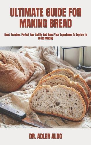 Ultimate Guide for Making Bread: Read, Practice, Perfect Your Ability And Boost Your Experience To Explore In Bread Making