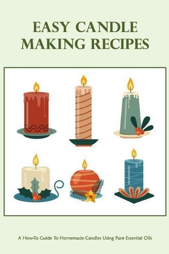 Easy Candle Making Recipes: A How-To Guide To Homemade Candles Using Pure Essential Oils: How To Make Candles Quickly & Easily