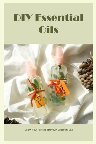 DIY Essential Oils: Learn How To Make Your Own Essential Oils: Easy DIY Essential Oil Instructions