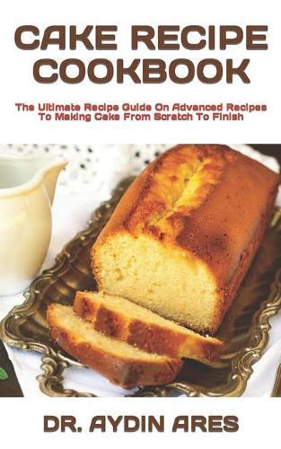 Cake Recipe Cookbook: The Ultimate Recipe Guide On Advanced Recipes To Making Cake From Scratch To Finish