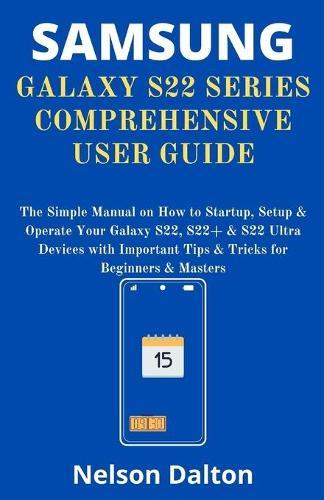 Samsung Galaxy S22 Series Comprehensive User Guide: The Simple Manual on How to Startup, Setup & Operate Your Galaxy S22, S22+ & S22 Ultra Devices with Important Tips & Tricks for Beginners & Masters