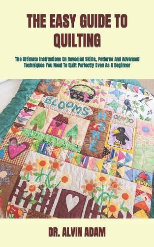 The Easy Guide to Quilting: The Ultimate Instructions On Revealed Skills, Patterns And Advanced Techniques You Need To Quilt Perfectly Even As A Beginner