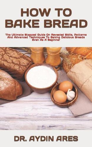How to Bake Bread: The Ultimate Stepped Guide On Revealed Skills, Patterns And Advanced Techniques To Baking Delicious Breads Even As A Beginner