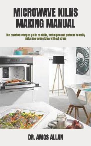 Microwave Kilns Making Manual: The practical stepped guide on skills, techniques and patterns to easily make microwave kilns without stress