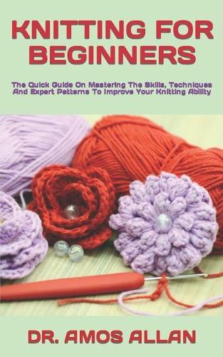 Knitting for Beginners: The Quick Guide On Mastering The Skills, Techniques And Expert Patterns To Improve Your Knitting Ability