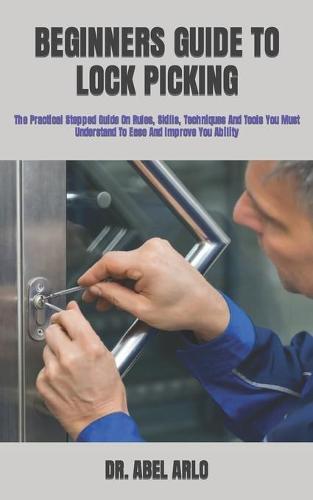 Beginners Guide to Lock Picking: The Practical Stepped Guide On Rules, Skills, Techniques And Tools You Must Understand To Ease And Improve You Ability