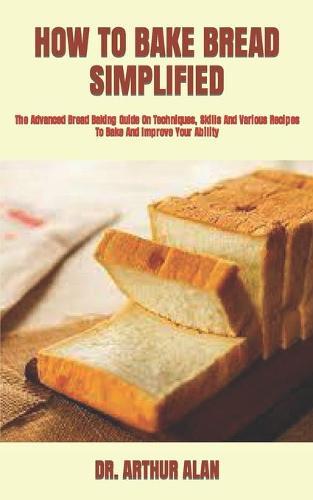 How to Bake Bread Simplified: The Advanced Bread Baking Guide On Techniques, Skills And Various Recipes To Bake And Improve Your Ability