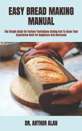 Easy Bread Making Manual: The Simple Guide On Various Techniques Baking And To Boost Your Experience Both For Beginners And Advanced