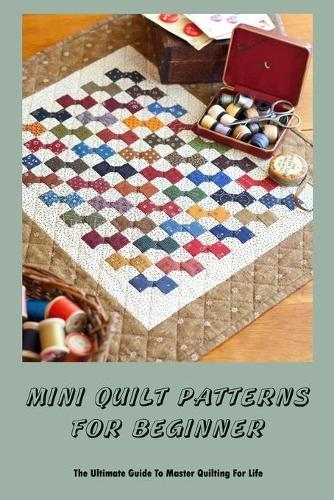 Mini Quilt Patterns For Beginner: The Ultimate Guide To Master Quilting For Life