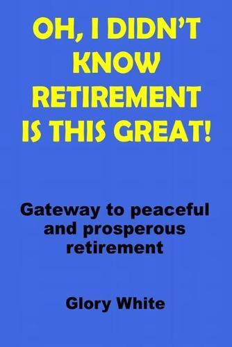 Oh, I Didn't Know Retirement Is This Great!: Gateway to peaceful and prosperous retirement