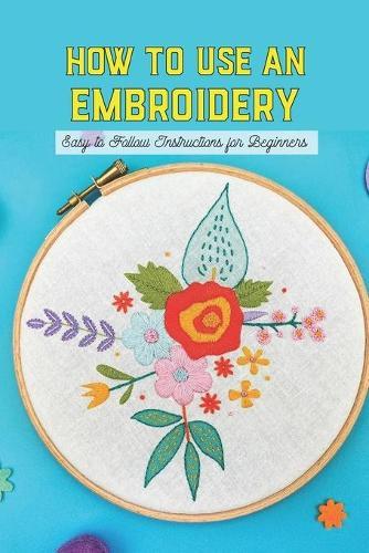 How To Use An Embroidery: Easy to Follow Instructions for Beginners: Basic Embroidery Stitches