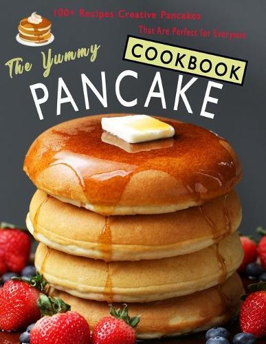 The Yummy Pancake Cookbook: 100+ Recipes Creative Pancakes That Are Perfect for Everyone
