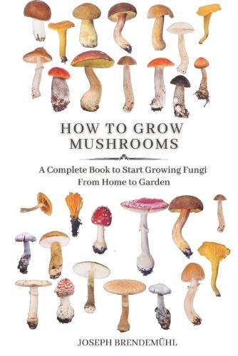 How to Grow Mushrooms: A Complete Book to Start Growing Fungi From Home to Garden