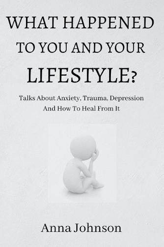 What Happened to You and Your Lifestyle?: Talks About Anxiety, Trauma, Depression And How To Heal From It