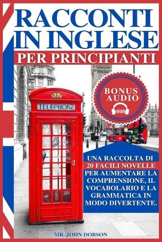 Racconti in Inglese Per Principianti: Una raccolta di 20 facili novelle per aumentare la comprensione, il vocabolario e la grammatica in modo divertente.