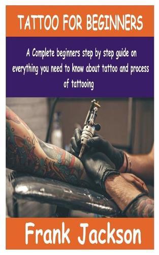 Tattoo for Beginners: A Complete beginners step by step guide on everything you need to know about Tattoo and process of tattooing.