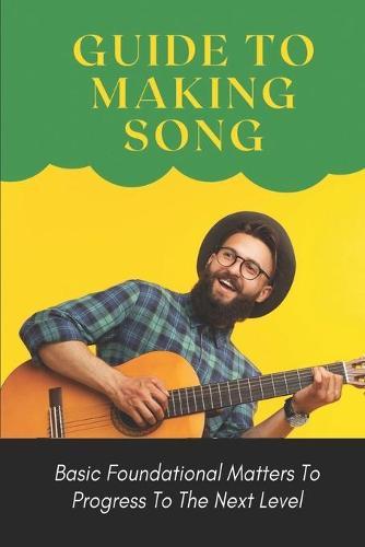 Guide To Making Song: Basic Foundational Matters To Progress To The Next Level: Guide To Making Music