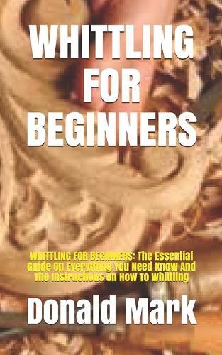 Whittling for Beginners: WHITTLING FOR BEGINNERS: The Essential Guide On Everything You Need Know And The Instructions On How To Whittling