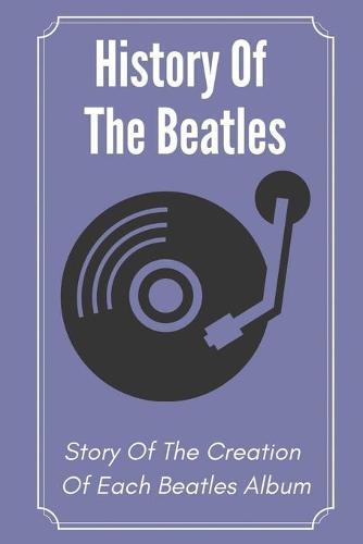 History Of The Beatles: Story Of The Creation Of Each Beatles Album: History Of The Beatles