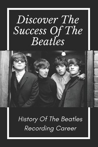 Discover The Success Of The Beatles: History Of The Beatles Recording Career: Journey Of The Beatles Rock Band