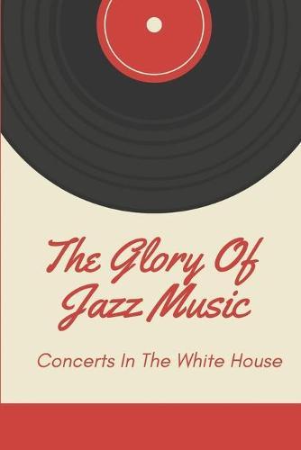 The Glory Of Jazz Music: Concerts In The White House: Jazz-Related Performances At The White House