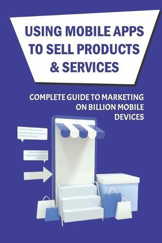 Using Mobile Apps To Sell Products & Services: Complete Guide To Marketing On Billion Mobile Devices: How To Maximize Roi While Minimizing The Threat Of Loss