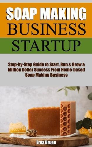 Homemade Soap Making Business Startup: Step-by-Step Essential DIY Guide to Start, Run & Grow Millions of Dollar Success From Home-based Soap Making Business with the Most Up-to-Date Information