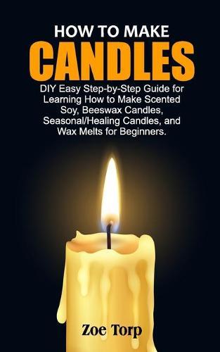 How to Make Candles: DIY Easy Step-by-Step Guide for Learning How to Make Scented Soy, Beeswax Candles, Seasonal/Healing Candles, and Wax Melts for Beginners.