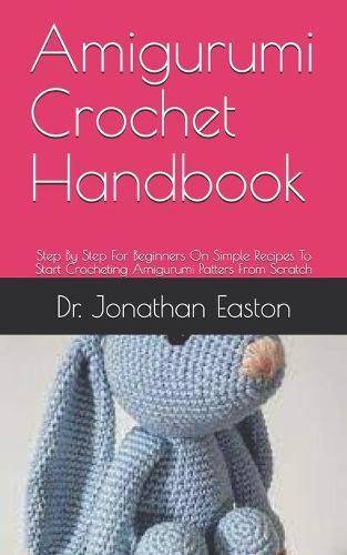 Amigurumi Crochet Handbook: Step By Step For Beginners On Simple Recipes To Start Crocheting Amigurumi Patters From Scratch