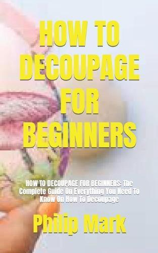 How to Decoupage for Beginners: HOW TO DECOUPAGE FOR BEGINNERS: The Complete Guide On Everything You Need To Know On How To Decoupage