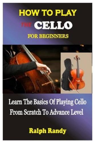 How to Play the Cello for Beginners: Learn The Basics Of Playing Cello From Scratch To Advance Level