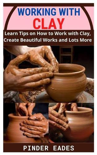 Working with Clay: Learn Tips on How to Work with Clay, Create Beautiful Works and Lots More
