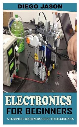 Electronics for Beginners: A Complete Beginners Guide To Electronics