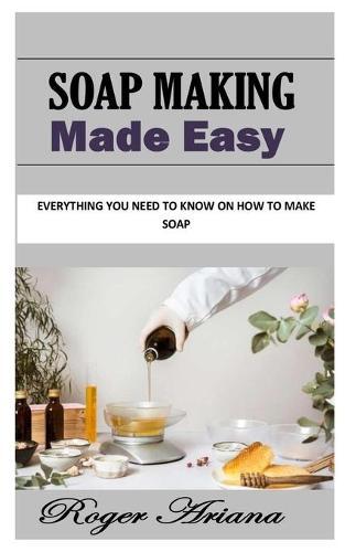 Soap Making Made Easy: Everything You Need To Know On How to Make Soap