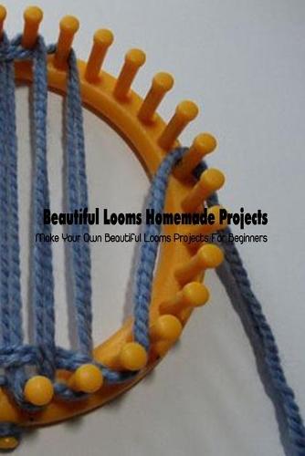 Beautiful Looms Homemade Projects: Make Your Own Beautiful Looms Projects For Beginners